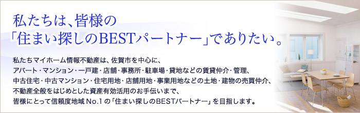 私たちは、皆様の「住まい探しのBESTパートナー」でありたい。私たちマイホーム情報不動産は、佐賀市を中心に、アパート・マンション・一戸建・店舗・事務所・駐車場・貸地なおの賃貸仲介・管理、中古住宅・中古マンション・住宅用地・店舗用地・事業用地などの土地・建物の売買仲介、不動産全般をはじめとした資産有効活用のお手伝いまで、皆様にとって信頼度地域No.1の「住まい探しのBESTパートナー」を目指します。