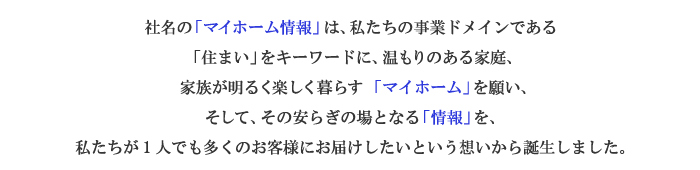 社名の「マイホーム情報」は、私たちの事業ドメインである「住まい」をキーワードに、温もりのある家庭、家族が明るく楽しく暮らす「マイホーム」を願い、そして、その安らぎの場となる「情報」を、私たちが1人でも多くのお客様にお届けしたいという想いから誕生しました。