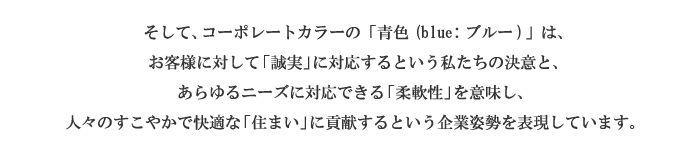 そして、コーポレートカラーのブルーは、お客様に対して「誠実」に対応するという私たちの決意と、あらゆるニーズに対応できる「柔軟性」を意味し、人々のすこやかで快適な「住まい」に貢献するという企業姿勢を表現しています。