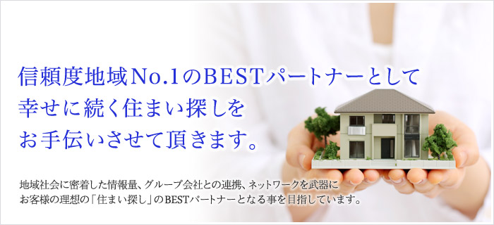 私たちは皆さまの「住まいのBESTパートナー」でありたい。地域社会に密着した情報量、グループ会社との連携、ネットワークを武器にお客様の理想の「住まい探し」のBESTパートナーとなる事を目指しています。