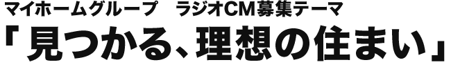 マイホームグループ ラジオCM募集テーマ 「見つかる、理想の住まい」